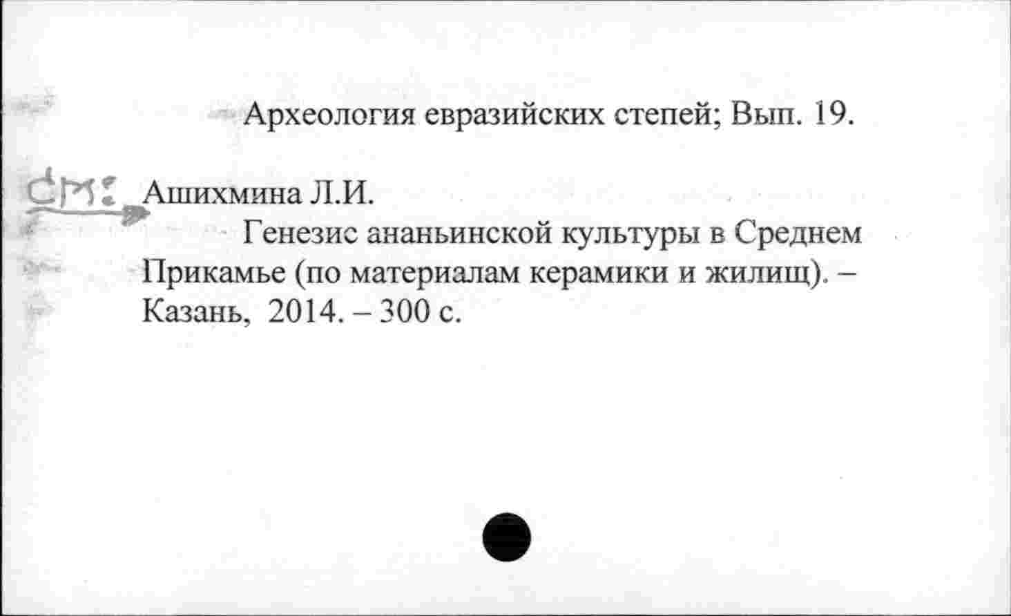 ﻿Археология евразийских степей; Вып. 19.
Ашихмина Л.И.
Генезис ананьинской культуры в Среднем Прикамье (по материалам керамики и жилищ). -Казань, 2014. - 300 с.